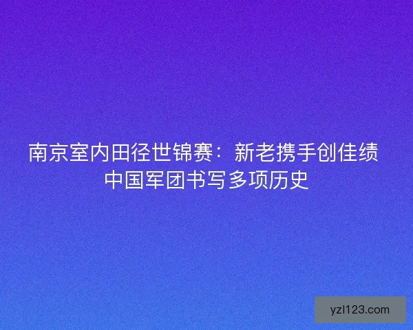 南京室内田径世锦赛：新老携手创佳绩 中国军团书写多项历史