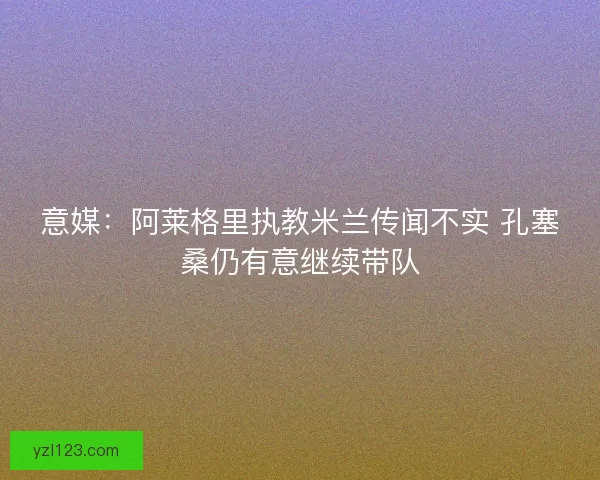 意媒:阿莱格里执教米兰传闻不实 孔塞桑仍有意继续带队 意媒:阿莱格里执教米兰传闻不实 孔塞桑仍有意继续带队