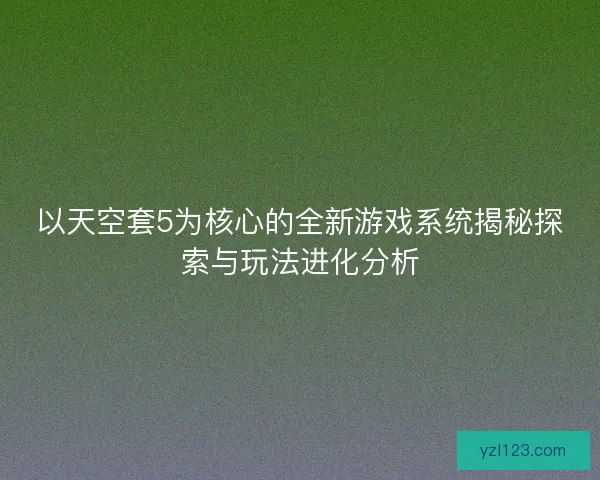 以天空套5为核心的全新游戏系统揭秘探索与玩法进化分析