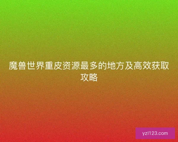 魔兽世界重皮资源最多的地方及高效获取攻略 魔兽世界重皮资源最多的地方及高效获取攻略