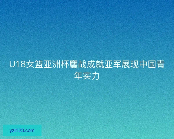 U18女篮亚洲杯鏖战成就亚军展现中国青年实力