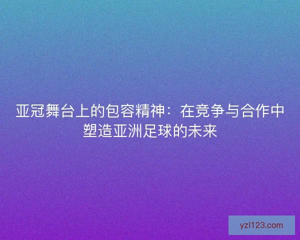 亚冠舞台上的包容精神：在竞争与合作中塑造亚洲足球的未来