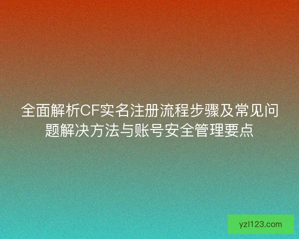 全面解析CF实名注册流程步骤及常见问题解决方法与账号安全管理要点