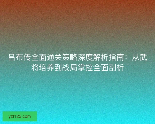 吕布传全面通关策略深度解析指南：从武将培养到战局掌控全面剖析
