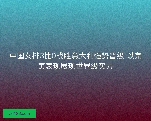 中国女排3比0战胜意大利强势晋级 以完美表现展现世界级实力