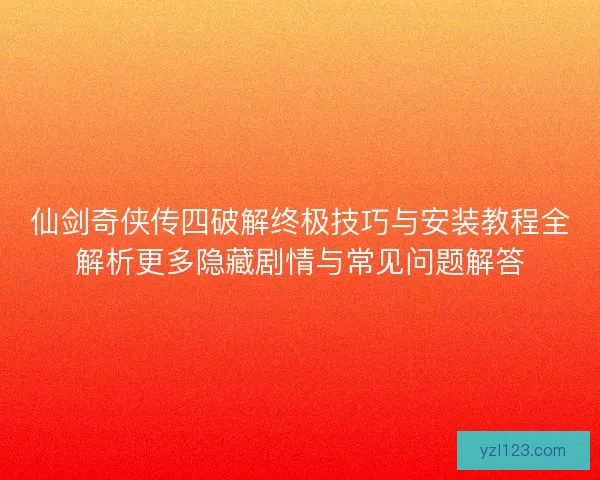 仙剑奇侠传四破解终极技巧与安装教程全解析更多隐藏剧情与常见问题解答