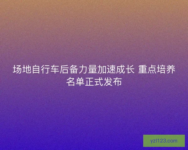 场地自行车后备力量加速成长 重点培养名单正式发布