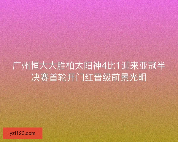 广州恒大大胜柏太阳神4比1迎来亚冠半决赛首轮开门红晋级前景光明