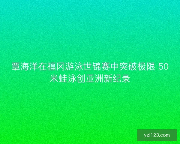 覃海洋在福冈游泳世锦赛中突破极限 50米蛙泳创亚洲新纪录