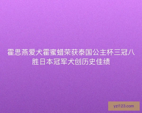 霍思燕爱犬霍蜜蜡荣获泰国公主杯三冠八胜日本冠军犬创历史佳绩 霍思燕爱犬霍蜜蜡荣获泰国公主杯三冠八胜日本冠军犬创历史佳绩