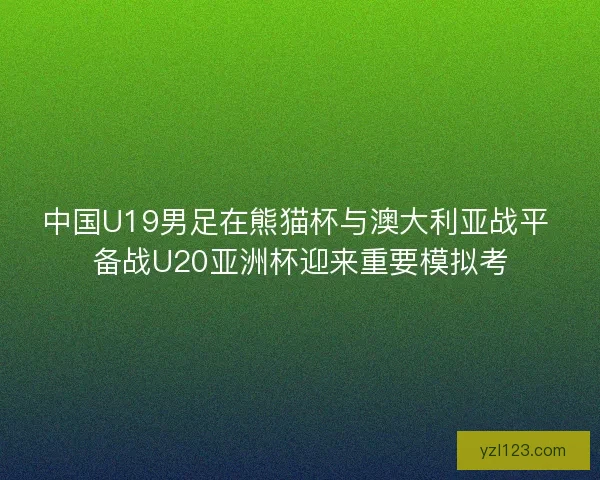 中国U19男足在熊猫杯与澳大利亚战平 备战U20亚洲杯迎来重要模拟考