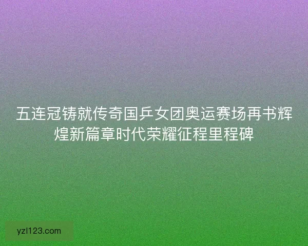 五连冠铸就传奇国乒女团奥运赛场再书辉煌新篇章时代荣耀征程里程碑 五连冠铸就传奇国乒女团奥运赛场再书辉煌新篇章时代荣耀征程里程碑