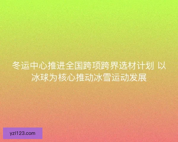 冬运中心推进全国跨项跨界选材计划 以冰球为核心推动冰雪运动发展 冬运中心推进全国跨项跨界选材计划 以冰球为核心推动冰雪运动发展
