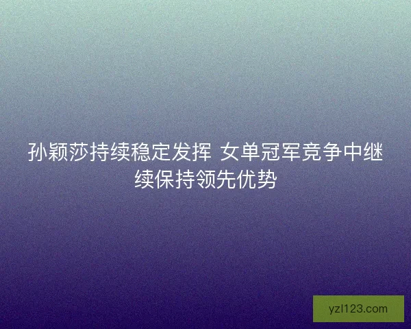孙颖莎持续稳定发挥 女单冠军竞争中继续保持领先优势 孙颖莎持续稳定发挥 女单冠军竞争中继续保持领先优势