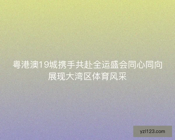 粤港澳19城携手共赴全运盛会同心同向展现大湾区体育风采