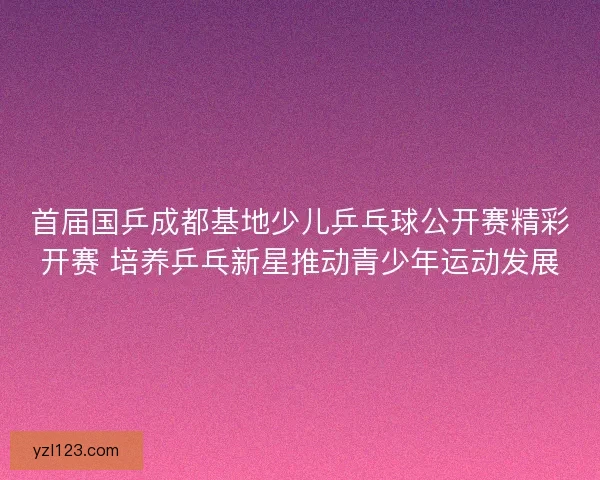 首届国乒成都基地少儿乒乓球公开赛精彩开赛 培养乒乓新星推动青少年运动发展 首届国乒成都基地少儿乒乓球公开赛精彩开赛 培养乒乓新星推动青少年运动发展