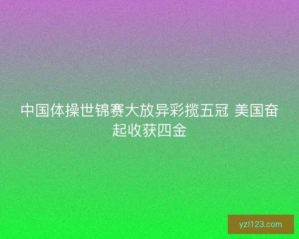 中国体操世锦赛大放异彩揽五冠 美国奋起收获四金 中国体操世锦赛大放异彩揽五冠 美国奋起收获四金