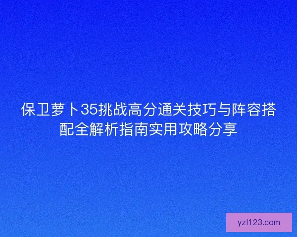 保卫萝卜35挑战高分通关技巧与阵容搭配全解析指南实用攻略分享 保卫萝卜35挑战高分通关技巧与阵容搭配全解析指南实用攻略分享