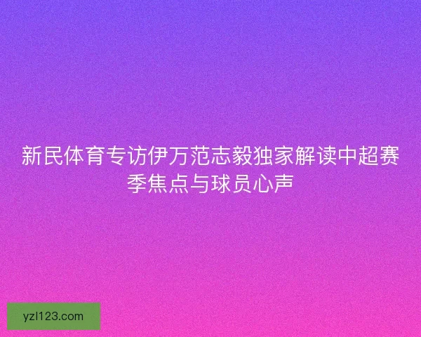 新民体育专访伊万范志毅独家解读中超赛季焦点与球员心声 新民体育专访伊万范志毅独家解读中超赛季焦点与球员心声