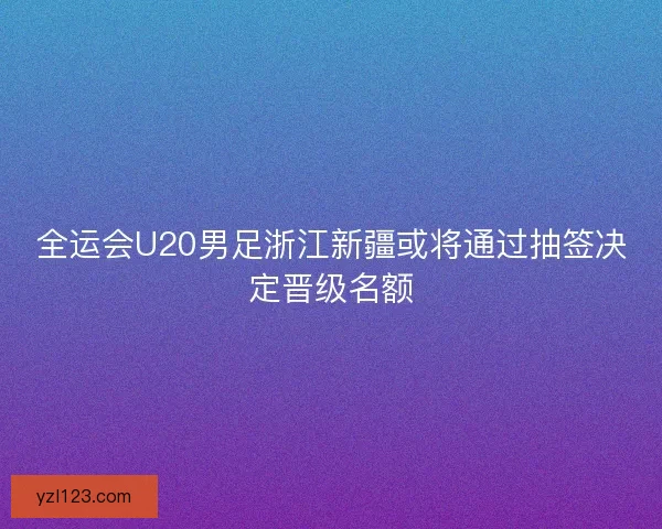 全运会U20男足浙江新疆或将通过抽签决定晋级名额 全运会U20男足浙江新疆或将通过抽签决定晋级名额