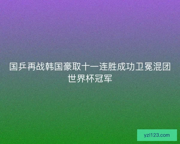 国乒再战韩国豪取十一连胜成功卫冕混团世界杯冠军 国乒再战韩国豪取十一连胜成功卫冕混团世界杯冠军