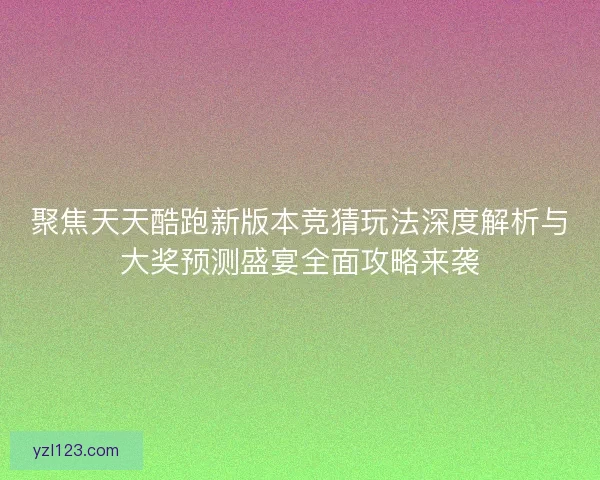 聚焦天天酷跑新版本竞猜玩法深度解析与大奖预测盛宴全面攻略来袭