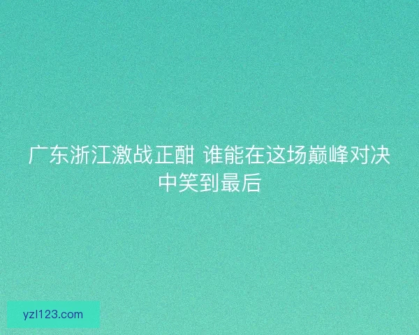 广东浙江激战正酣 谁能在这场巅峰对决中笑到最后 广东浙江激战正酣 谁能在这场巅峰对决中笑到最后