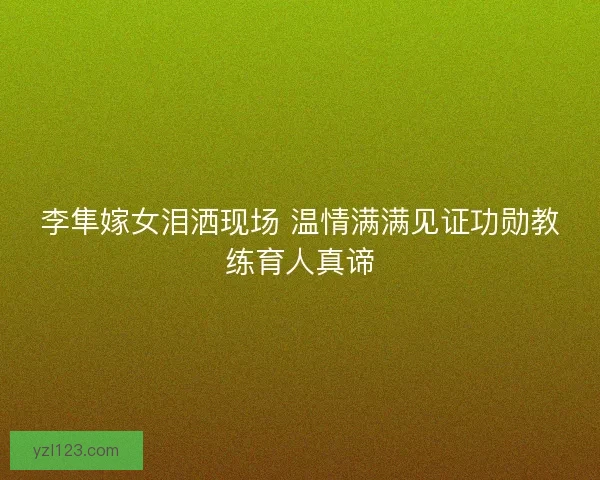 李隼嫁女泪洒现场 温情满满见证功勋教练育人真谛