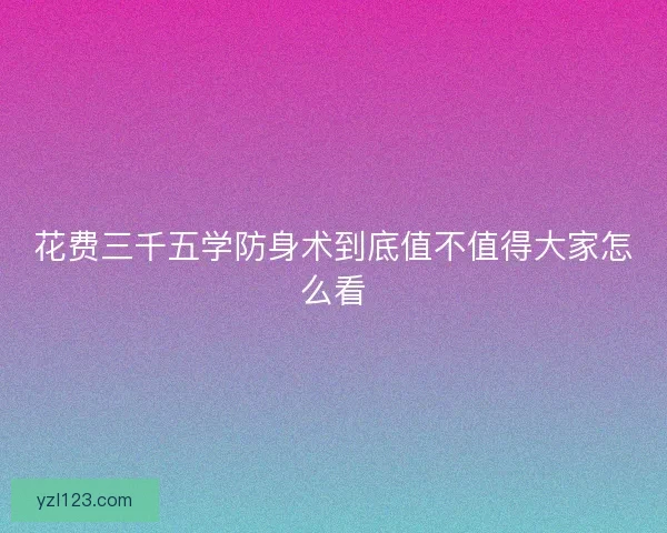 花费三千五学防身术到底值不值得大家怎么看 花费三千五学防身术到底值不值得大家怎么看