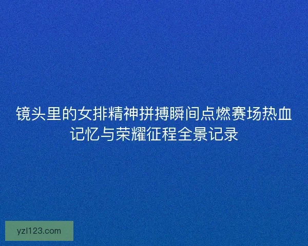镜头里的女排精神拼搏瞬间点燃赛场热血记忆与荣耀征程全景记录