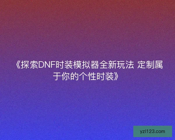 《探索DNF时装模拟器全新玩法 定制属于你的个性时装》 《探索DNF时装模拟器全新玩法 定制属于你的个性时装》