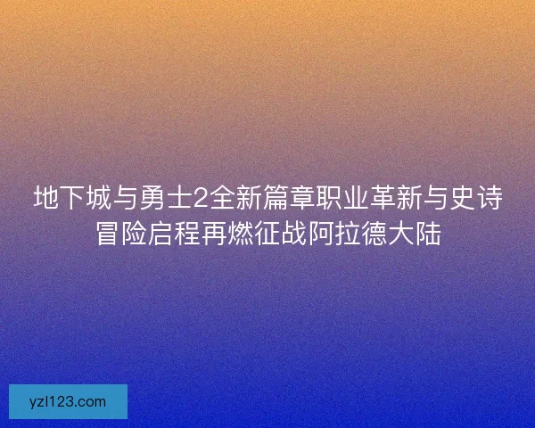 地下城与勇士2全新篇章职业革新与史诗冒险启程再燃征战阿拉德大陆 地下城与勇士2全新篇章职业革新与史诗冒险启程再燃征战阿拉德大陆