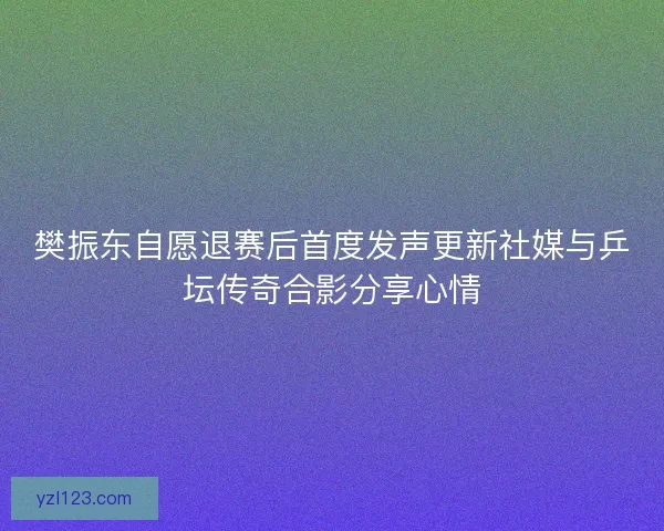 樊振东自愿退赛后首度发声更新社媒与乒坛传奇合影分享心情 樊振东自愿退赛后首度发声更新社媒与乒坛传奇合影分享心情