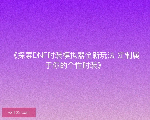 《探索DNF时装模拟器全新玩法 定制属于你的个性时装》 《探索DNF时装模拟器全新玩法 定制属于你的个性时装》