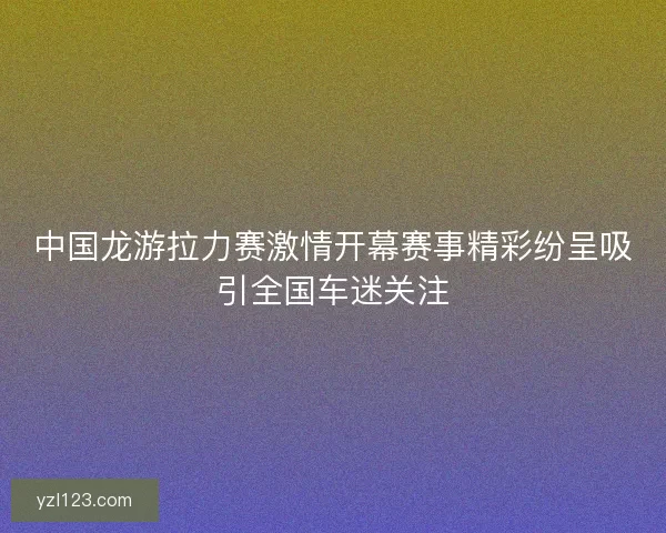 中国龙游拉力赛激情开幕赛事精彩纷呈吸引全国车迷关注